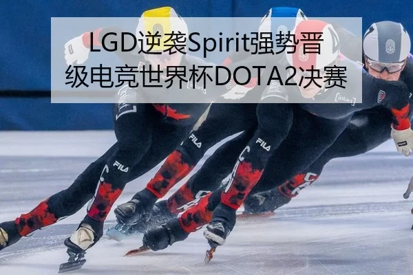 LGD逆袭Spirit强势晋级电竞世界杯DOTA2决赛