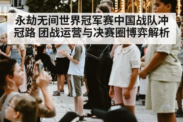 永劫无间世界冠军赛中国战队冲冠路 团战运营与决赛圈博弈解析